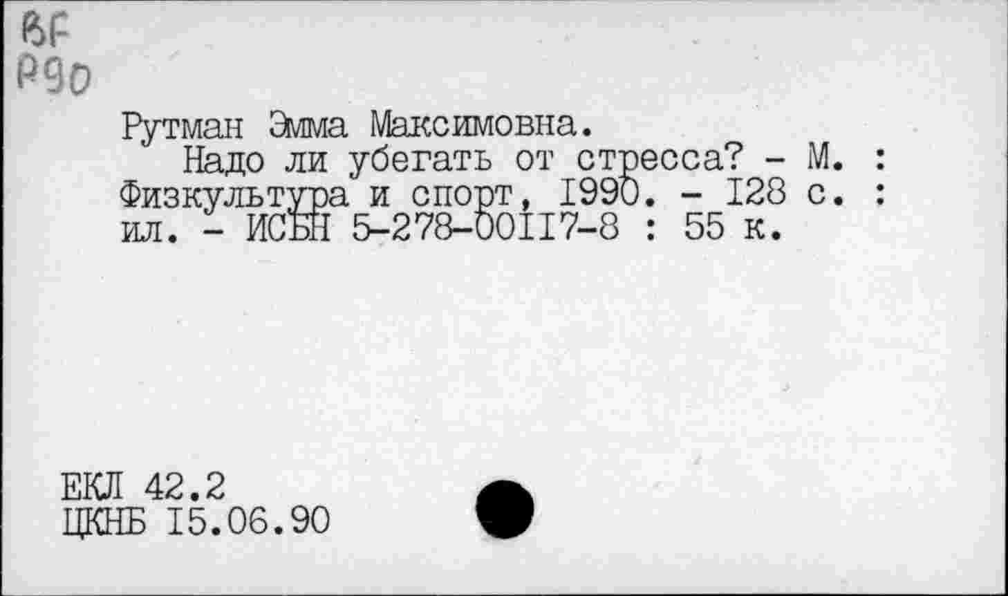 ﻿йР
Р90
Рутман 2мма Максимовна.
Надо ли убегать от стресса? - М. Физкультура и спорт, 1990. - 128 с. ил. - ИСБН 5-278-00117-8 : 55 к.
ЕКЛ 42.2
ЦКНБ 15.06.90